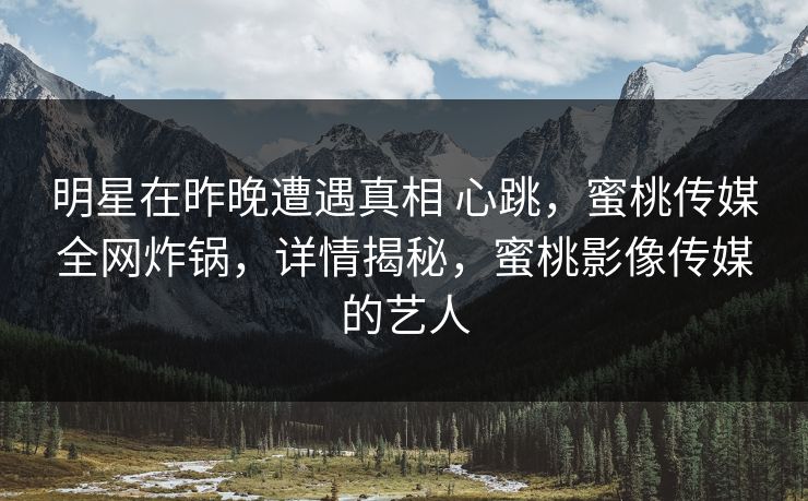 明星在昨晚遭遇真相 心跳,蜜桃传媒全网炸锅,详情揭秘,蜜桃影像传媒的艺人