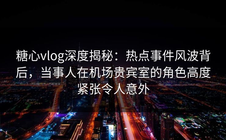 糖心vlog深度揭秘:热点事件风波背后,当事人在机场贵宾室的角色高度紧张令人意外