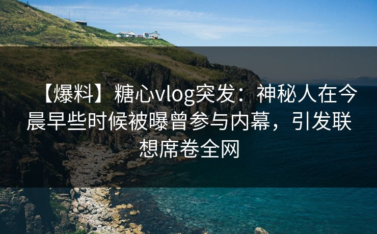 【爆料】糖心vlog突发：神秘人在今晨早些时候被曝曾参与内幕，引发联想席卷全网