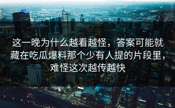 这一晚为什么越看越怪，答案可能就藏在吃瓜爆料那个少有人提的片段里，难怪这次越传越快