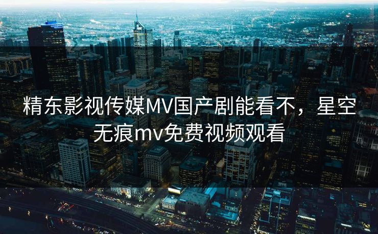 精东影视传媒MV国产剧能看不，星空无痕mv免费视频观看