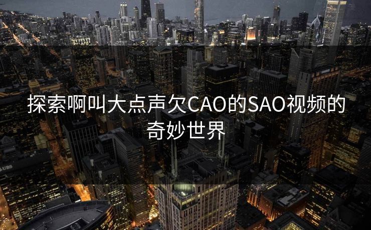 探索啊叫大点声欠CAO的SAO视频的奇妙世界 探索啊叫大点声欠CAO的SAO视频的奇妙世界