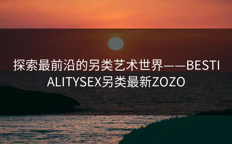 探索最前沿的另类艺术世界——BESTIALITYSEX另类最新ZOZO