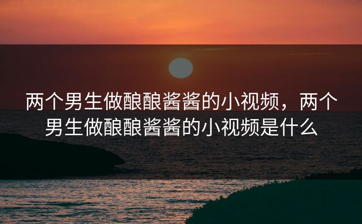 两个男生做酿酿酱酱的小视频,两个男生做酿酿酱酱的小视频是什么 两个男生做酿酿酱酱的小视频,两个男生做酿酿酱酱的小视频是什么