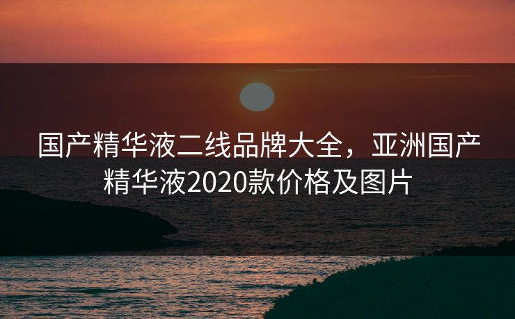 国产精华液二线品牌大全,亚洲国产精华液2020款价格及图片