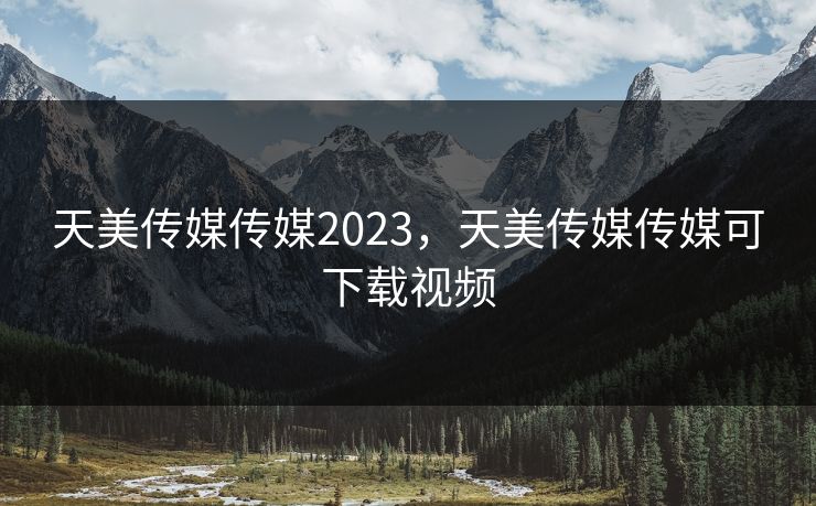 天美传媒传媒2023，天美传媒传媒可下载视频
