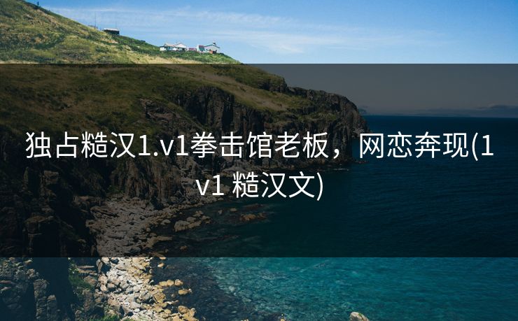 独占糙汉1.v1拳击馆老板，网恋奔现(1v1 糙汉文)