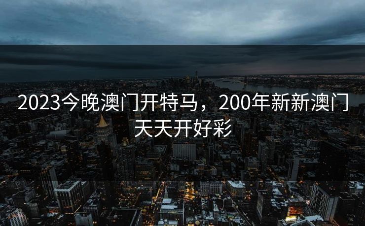 2023今晚澳门开特马，200年新新澳门天天开好彩