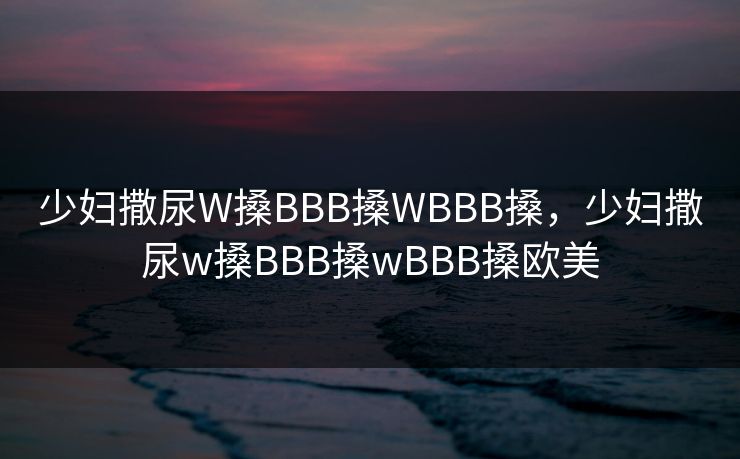 少妇撒尿W搡BBB搡WBBB搡，少妇撒尿w搡BBB搡wBBB搡欧美