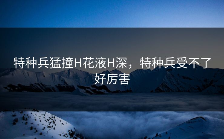 特种兵猛撞H花液H深,特种兵受不了好厉害 特种兵猛撞H花液H深,特种兵受不了好厉害