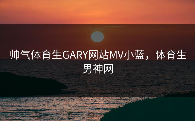 帅气体育生GARY网站MV小蓝，体育生男神网