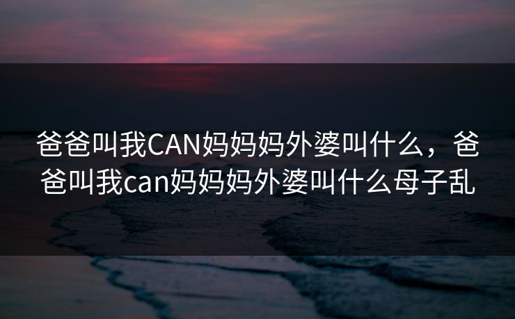 爸爸叫我CAN妈妈妈外婆叫什么，爸爸叫我can妈妈妈外婆叫什么母子乱
