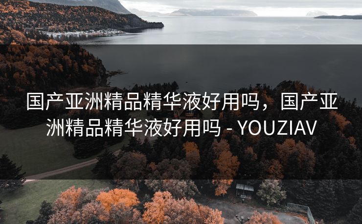 国产亚洲精品精华液好用吗,国产亚洲精品精华液好用吗 - YOUZIAV