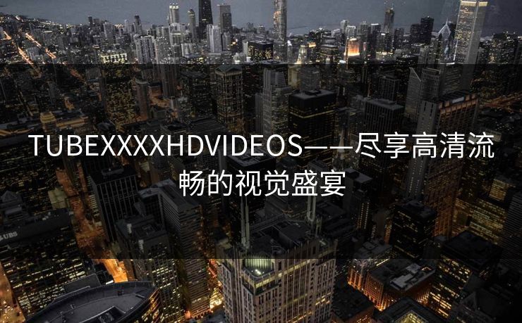 TUBEXXXXHDVIDEOS——尽享高清流畅的视觉盛宴