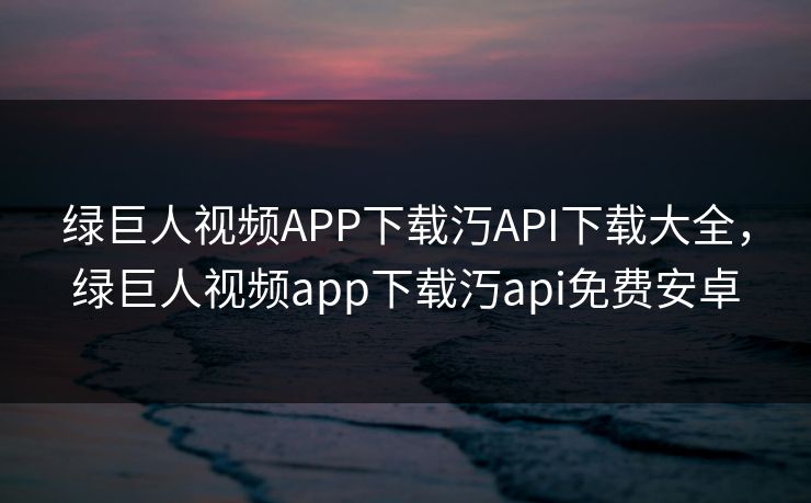 绿巨人视频APP下载汅API下载大全，绿巨人视频app下载汅api免费安卓