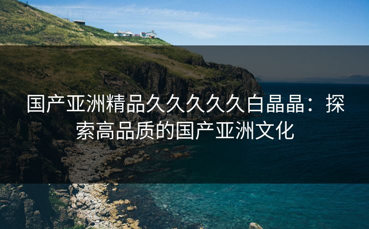 国产亚洲精品久久久久久白晶晶:探索高品质的国产亚洲文化