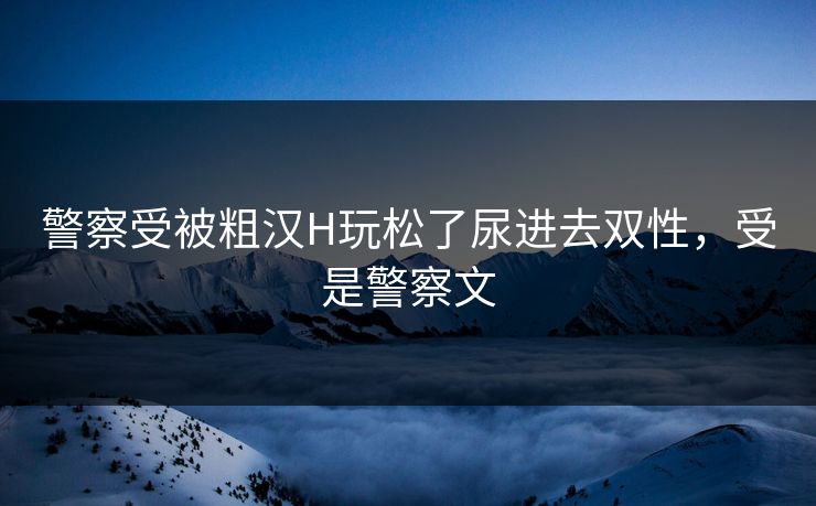 警察受被粗汉H玩松了尿进去双性,受是警察文 警察受被粗汉H玩松了尿进去双性,受是警察文