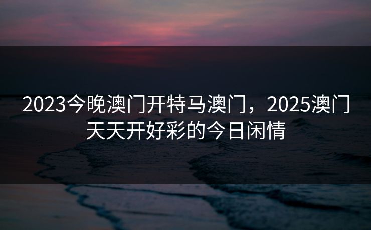 2023今晚澳门开特马澳门,2025澳门天天开好彩的今日闲情 2023今晚澳门开特马澳门,2025澳门天天开好彩的今日闲情