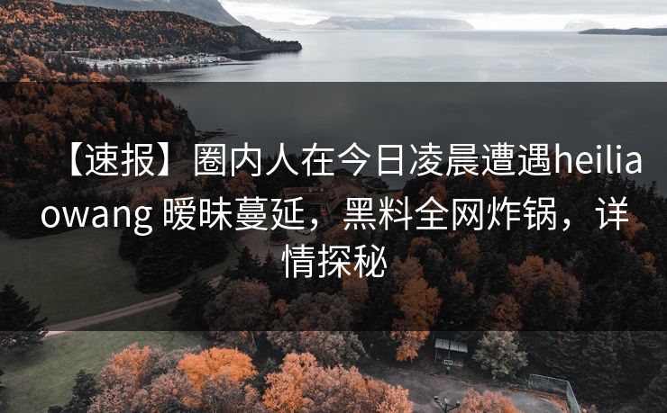 【速报】圈内人在今日凌晨遭遇heiliaowang 暧昧蔓延，黑料全网炸锅，详情探秘