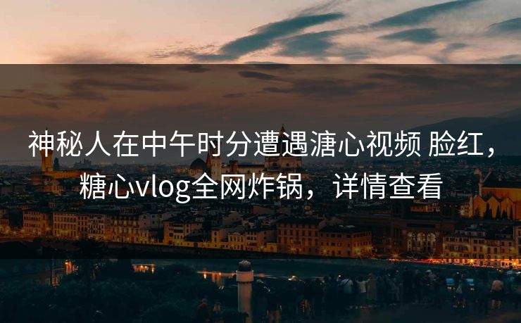 神秘人在中午时分遭遇溏心视频 脸红，糖心vlog全网炸锅，详情查看