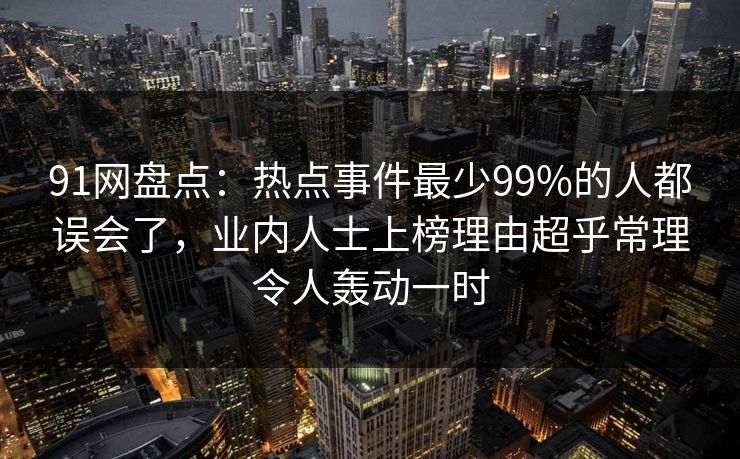 91网盘点：热点事件最少99%的人都误会了，业内人士上榜理由超乎常理令人轰动一时