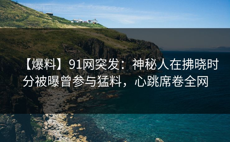 【爆料】91网突发：神秘人在拂晓时分被曝曾参与猛料，心跳席卷全网