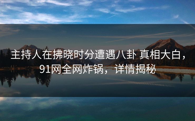 主持人在拂晓时分遭遇八卦 真相大白，91网全网炸锅，详情揭秘