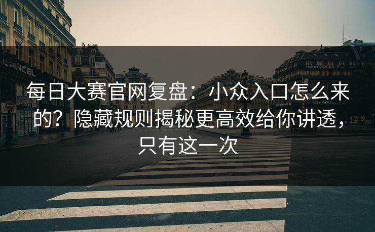 每日大赛官网复盘：小众入口怎么来的？隐藏规则揭秘更高效给你讲透，只有这一次