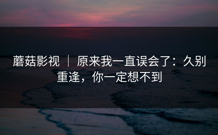 蘑菇影视 ｜ 原来我一直误会了：久别重逢，你一定想不到