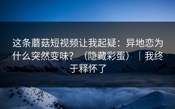 这条蘑菇短视频让我起疑：异地恋为什么突然变味？（隐藏彩蛋）｜我终于释怀了